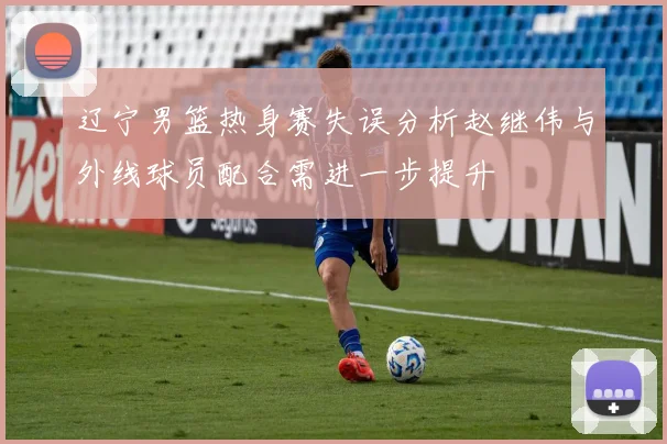 辽宁男篮热身赛失误分析赵继伟与外线球员配合需进一步提升