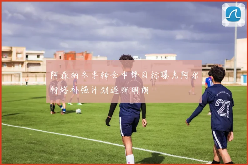 阿森纳冬季转会中锋目标曝光阿尔特塔补强计划逐渐明朗