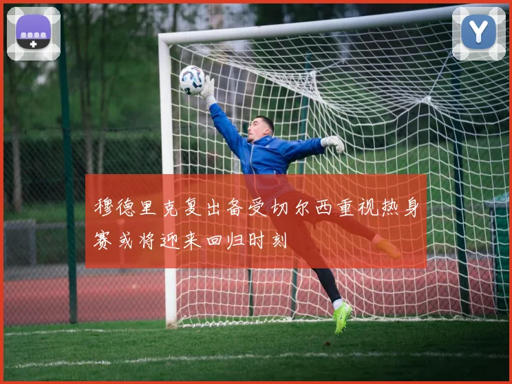 穆德里克复出备受切尔西重视热身赛或将迎来回归时刻