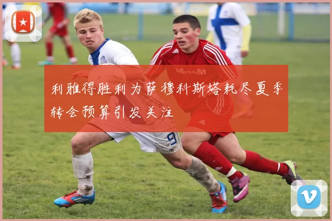 利雅得胜利为萨穆科斯塔耗尽夏季转会预算引发关注