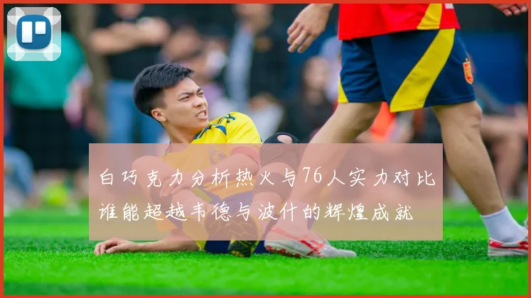 白巧克力分析热火与76人实力对比谁能超越韦德与波什的辉煌成就