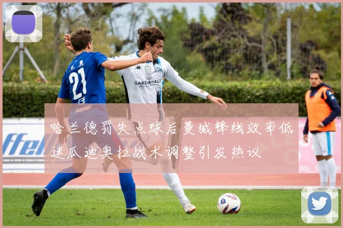 哈兰德罚失点球后曼城锋线效率低迷瓜迪奥拉战术调整引发热议